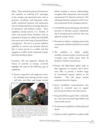 Quadrennial Defense Review Report 31
eﬀorts. These include the pursuit of investments
that capitalize on enduring U.S. advantages
in key strategic and operational areas, such as
persistent surveillance and long-range strike,
stealth, operational maneuver and sustainment
of air, sea and ground forces at strategic distances,
air dominance and undersea warfare. These
capabilities should preserve U.S. freedom of
action and provide future Presidents with an
expanded set of options to address all of the QDR
focus areas and a wide range of potential future
contingencies. The aim is to possess suﬃcient
capability to convince any potential adversary
that it cannot prevail in a conﬂict and that
engaging in conﬂict entails substantial strategic
risks beyond military defeat.
Consistent with this approach, shaping the
choices of countries at strategic crossroads
highlights the need for the following types of
capabilities:
Security cooperation and engagement activi-
ties including joint training exercises, senior
staﬀ talks, and oﬃcer and foreign internal
•
defense training to increase understanding,
strengthen allies and partners, and accurately
communicate U.S. objectives and intent. This
will require both new authorities and 21st
cen-
tury mechanisms for the interagency process.
Considerably improved language and cultural
awareness to develop a greater understand-
ing of emerging powers and how they may
approach strategic choices.
Persistent surveillance, including systems that
can penetrate and loiter in denied or contested
areas.
The capability to deploy rapidly,
assemble, command, project, reconstitute, and
re-employ joint combat power from all
domains to facilitate assured access.
Prompt and high-volume global strike to
deter aggression or coercion, and if deter-
rence fails, to provide a broader range
of conventional response options to the
President. This will require broader
authorities from the Congress.
Secure broadband communications into
denied or contested areas to support
penetrating surveillance and strike systems.
Integrated defenses against short-, intermedi-
ate-, and intercontinental-range ballistic and
cruise missile systems.
Air dominance capabilities to defeat advanced
threats.
Undersea warfare capabilities to exploit stealth
•
•
•
•
•
•
•
•
U.S. Air National Guard personnel familiarize their
Polish counterparts with aspects of the F-16 Fighting
Falcon during the U.S. European Command exercise
Sentry White Falcon 2005. In 2006, the Polish Air
Force will begin receiving delivery of 48 F-16 Fighting
Falcons they purchased to begin replacing their Soviet-
made MiG ﬁghters as the country modernizes its
military to NATO standards.
PhotobyMasterSergeantJohn
E.Kennedy,U.S.AirForce.
Operationalizing the Strategy
 