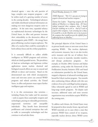 Quadrennial Defense Review Report 33
chemical agents – once the sole purview of
large, complex state weapons programs – will
be within reach of a growing number of actors
in the coming decades. Technological advances
and widely distributed technical information are
making ever more dangerous weapons easier to
produce. At the same time, expanded reliance
on sophisticated electronic technologies by the
United States, its allies and partners increases
their vulnerability to the destructive eﬀects of
electromagnetic pulse (EMP) – the energy burst
given oﬀ during a nuclear weapon explosion. The
eﬀect of a nuclear blast could be catastrophic to
both military forces and the civilian population.
It is extremely diﬃcult to collect reliable
intelligence on WMD programs and activities,
which are closely guarded secrets. The prevalence
of dual-use technologies and legitimate civilian
applications means nuclear, chemical and
biological research eﬀorts are easy to conceal and
diﬃcult to detect and monitor. Based on the
demonstrated ease with which uncooperative
states and non-state actors can conceal WMD
programs and related activities, the United
States, its allies and partners must expect further
intelligence gaps and surprises.
It is in this environment that terrorists –
including Osama bin Laden and his associates
– seek to acquire these catastrophic weapons and
technologies,preyingonvulnerablegovernments,
ungoverned territories and susceptible
individuals. They beneﬁt from determined
proliferators and criminal enterprises that seek
to traﬃc in catastrophic technologies and that
continue to aid and abet them.
The principal objective of the United States is
to prevent hostile states or non-state actors from
acquiring WMD. This involves diplomatic
and economic measures, but it can also involve
active measures and the use of military force
to deny access to materials, interdict transfers,
and disrupt production programs. For
example, in October 2003, German and Italian
authorities, acting under the framework of the
Proliferation Security Initiative (PSI) and based
on information provided by the United States,
stopped a shipment of advanced centrifuge parts
bound for Libya’s nuclear program. Two months
after confronting Libyan oﬃcials with this new
evidence of an active and illegal nuclear program,
Libya voluntarily agreed to end its WMD and
long-range missile programs. Yet despite such
successes, additional states and some terrorist
organizations may nevertheless acquire WMD in
the coming years.
To address such threats, the United States must
be prepared to deter attacks; locate, tag and track
WMD materials; act in cases where a state that
possesses WMD loses control of its weapons,
especially nuclear devices; detect WMD across
Posted Monday, January 11, 1999
TIME Reporter: “The U.S. says you are trying to
acquire chemical and nuclear weapons.”
Osama bin Laden: “Acquiring weapons for the
defense of Muslims is a religious duty. If I have
indeed acquired these weapons, then I thank
God for enabling me to do so. And if I seek to
acquire these weapons, I am carrying out a duty.
It would be a sin for Muslims not to try to possess
the weapons that would prevent the inﬁdels from
inﬂicting harm on Muslims.”
Operationalizing the Strategy
 