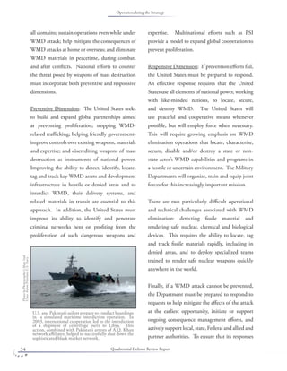Quadrennial Defense Review Report34
all domains; sustain operations even while under
WMD attack; help mitigate the consequences of
WMD attacks at home or overseas; and eliminate
WMD materials in peacetime, during combat,
and after conﬂicts. National eﬀorts to counter
the threat posed by weapons of mass destruction
must incorporate both preventive and responsive
dimensions.
Preventive Dimension: The United States seeks
to build and expand global partnerships aimed
at preventing proliferation; stopping WMD-
related traﬃcking; helping friendly governments
improve controls over existing weapons, materials
and expertise; and discrediting weapons of mass
destruction as instruments of national power.
Improving the ability to detect, identify, locate,
tag and track key WMD assets and development
infrastructure in hostile or denied areas and to
interdict WMD, their delivery systems, and
related materials in transit are essential to this
approach. In addition, the United States must
improve its ability to identify and penetrate
criminal networks bent on proﬁting from the
proliferation of such dangerous weapons and
expertise. Multinational eﬀorts such as PSI
provide a model to expand global cooperation to
prevent proliferation.
Responsive Dimension: If prevention eﬀorts fail,
the United States must be prepared to respond.
An eﬀective response requires that the United
States use all elements of national power, working
with like-minded nations, to locate, secure,
and destroy WMD. The United States will
use peaceful and cooperative means whenever
possible, but will employ force when necessary.
This will require growing emphasis on WMD
elimination operations that locate, characterize,
secure, disable and/or destroy a state or non-
state actor’s WMD capabilities and programs in
a hostile or uncertain environment. The Military
Departments will organize, train and equip joint
forces for this increasingly important mission.
There are two particularly diﬃcult operational
and technical challenges associated with WMD
elimination: detecting ﬁssile material and
rendering safe nuclear, chemical and biological
devices. This requires the ability to locate, tag
and track ﬁssile materials rapidly, including in
denied areas, and to deploy specialized teams
trained to render safe nuclear weapons quickly
anywhere in the world.
Finally, if a WMD attack cannot be prevented,
the Department must be prepared to respond to
requests to help mitigate the eﬀects of the attack
at the earliest opportunity, initiate or support
ongoing consequence management eﬀorts, and
actively support local, state, Federal and allied and
partner authorities. To ensure that its responses
U.S. and Pakistani sailors prepare to conduct boardings
in a simulated maritime interdiction operation. In
2003, international cooperation led to the interdiction
of a shipment of centrifuge parts to Libya. This
action, combined with Pakistani arrests of A.Q. Khan
network aﬃliates, helped to successfully shut down the
sophisticated black market network.
PhotobyPhotographer’sMate2nd
ClassAaronPeterson,U.S.Navy.
Operationalizing the Strategy
 