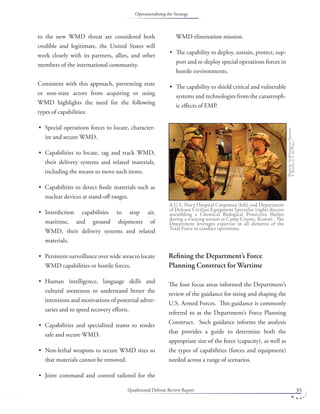 Quadrennial Defense Review Report 35
to the new WMD threat are considered both
credible and legitimate, the United States will
work closely with its partners, allies, and other
members of the international community.
Consistent with this approach, preventing state
or non-state actors from acquiring or using
WMD highlights the need for the following
types of capabilities:
Special operations forces to locate, character-
ize and secure WMD.
Capabilities to locate, tag and track WMD,
their delivery systems and related materials,
including the means to move such items.
Capabilities to detect ﬁssile materials such as
nuclear devices at stand-oﬀ ranges.
Interdiction capabilities to stop air,
maritime, and ground shipments of
WMD, their delivery systems and related
materials.
Persistent surveillance over wide areas to locate
WMD capabilities or hostile forces.
Human intelligence, language skills and
cultural awareness to understand better the
intentions and motivations of potential adver-
saries and to speed recovery eﬀorts.
Capabilities and specialized teams to render
safe and secure WMD.
Non-lethal weapons to secure WMD sites so
that materials cannot be removed.
Joint command and control tailored for the
•
•
•
•
•
•
•
•
•
WMD elimination mission.
The capability to deploy, sustain, protect, sup-
port and re-deploy special operations forces in
hostile environments.
The capability to shield critical and vulnerable
systems and technologies from the catastroph-
ic eﬀects of EMP.
Reﬁning the Department’s Force
Planning Construct for Wartime
The four focus areas informed the Department’s
review of the guidance for sizing and shaping the
U.S. Armed Forces. This guidance is commonly
referred to as the Department’s Force Planning
Construct. Such guidance informs the analysis
that provides a guide to determine both the
appropriate size of the force (capacity), as well as
the types of capabilities (forces and equipment)
needed across a range of scenarios.
•
•
A U.S. Navy Hospital Corpsman (left) and Department
of Defense Civilian Equipment Specialist (right) discuss
assembling a Chemical Biological Protective Shelter
during a training session at Camp Coyote, Kuwait. The
Department leverages expertise in all elements of the
Total Force to conduct operations.
PhotobyStaﬀSergeantQuinton
T.Burris,U.S.AirForce.
Operationalizing the Strategy
 