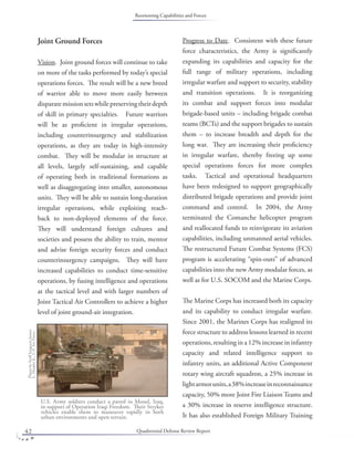 Quadrennial Defense Review Report42
Joint Ground Forces
Vision. Joint ground forces will continue to take
on more of the tasks performed by today’s special
operations forces. The result will be a new breed
of warrior able to move more easily between
disparatemissionsetswhilepreservingtheirdepth
of skill in primary specialties. Future warriors
will be as proﬁcient in irregular operations,
including counterinsurgency and stabilization
operations, as they are today in high-intensity
combat. They will be modular in structure at
all levels, largely self-sustaining, and capable
of operating both in traditional formations as
well as disaggregating into smaller, autonomous
units. They will be able to sustain long-duration
irregular operations, while exploiting reach-
back to non-deployed elements of the force.
They will understand foreign cultures and
societies and possess the ability to train, mentor
and advise foreign security forces and conduct
counterinsurgency campaigns. They will have
increased capabilities to conduct time-sensitive
operations, by fusing intelligence and operations
at the tactical level and with larger numbers of
Joint Tactical Air Controllers to achieve a higher
level of joint ground-air integration.
Progress to Date. Consistent with these future
force characteristics, the Army is signiﬁcantly
expanding its capabilities and capacity for the
full range of military operations, including
irregular warfare and support to security, stability
and transition operations. It is reorganizing
its combat and support forces into modular
brigade-based units – including brigade combat
teams (BCTs) and the support brigades to sustain
them – to increase breadth and depth for the
long war. They are increasing their proﬁciency
in irregular warfare, thereby freeing up some
special operations forces for more complex
tasks. Tactical and operational headquarters
have been redesigned to support geographically
distributed brigade operations and provide joint
command and control. In 2004, the Army
terminated the Comanche helicopter program
and reallocated funds to reinvigorate its aviation
capabilities, including unmanned aerial vehicles.
The restructured Future Combat Systems (FCS)
program is accelerating “spin-outs” of advanced
capabilities into the new Army modular forces, as
well as for U.S. SOCOM and the Marine Corps.
The Marine Corps has increased both its capacity
and its capability to conduct irregular warfare.
Since 2001, the Marines Corps has realigned its
force structure to address lessons learned in recent
operations, resulting in a 12% increase in infantry
capacity and related intelligence support to
infantry units, an additional Active Component
rotary wing aircraft squadron, a 25% increase in
lightarmorunits,a38%increaseinreconnaissance
capacity, 50% more Joint Fire Liaison Teams and
a 30% increase in reserve intelligence structure.
It has also established Foreign Military Training
PhotobyStaﬀSergeantJames
L.HarperJr.,U.S.AirForce.
U.S. Army soldiers conduct a patrol in Mosul, Iraq,
in support of Operation Iraqi Freedom. Their Stryker
vehicles enable them to maneuver rapidly in both
urban environments and open terrain.
Reorienting Capabilities and Forces
 