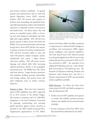 Quadrennial Defense Review Report44
and sensitive missions worldwide. As general
purpose joint ground forces take on tasks that
Special Operations Forces (SOF) currently
perform, SOF will increase their capacity to
perform more demanding and specialized tasks,
especially long-duration, indirect and clandestine
operations in politically sensitive environments
and denied areas. For direct action, they will
possess an expanded organic ability to locate,
tag and track dangerous individuals and other
high-value targets globally. SOF will also have
greater capacity to detect, locate and render safe
WMD. For unconventional warfare and training
foreign forces, future SOF will have the capacity
to operate in dozens of countries simultaneously.
SOF will have increased ability to train and
work with partners, employ surrogates, operate
clandestinely and sustain a larger posture
with lower visibility. SOF will sustain current
language and cultural skills while increasing
regional proﬁciency speciﬁc to key geographic
operational areas: the Middle East, Asia, Africa
and Latin America. Longer duration operations
will emphasize building personal relationships
with foreign military and security forces and
other indigenous assets to achieve common
objectives.
Progress to Date. There have been impressive
gains in SOF capabilities since 2001, supported
by an 81% increase in the baseline budget.
This increase is consistent with U.S. SOCOM’s
designation as the lead Combatant Command
for planning, synchronizing and executing
global operations against terrorist networks as
speciﬁed in the 2004 Uniﬁed Command Plan.
Supplemental appropriations of $5.5 billion
between Fiscal Years 2002 and 2006 contributed
to improvements in dedicated SOF intelligence,
surveillance and reconnaissance (ISR), organic
human intelligence and technical capabilities.
The Army Special Forces (SF) School increased
its training throughput from 282 new active duty
enlisted Special Forces personnel in 2001 to 617
new personnel in 2005 – the equivalent of an
additional SF Battalion each year – with a further
goal of increasing to 750 students per year. The
demands of Operation Enduring Freedom and
Operation Iraqi Freedom have also led to a
dramatic improvement in SOF’s unconventional
warfare capabilities and skills.
QDR Decisions. To achieve the future force
characteristics for SOF and build on progress to
date, the Department will:
Further increase SOF capability and capacity
to conduct low-visibility, persistent presence
missions and a global unconventional warfare
campaign.
Increase (starting in Fiscal Year 2007) active
duty Special Forces Battalions by one-third.
•
•
DoDPhoto
The AC-130 gunship’s primary missions are close air
support, air interdiction and force protection. The
ability to call on direct ﬁre power from the air by joint
forces on the ground gives SOF a unique edge in urban
and rural environments.
Reorienting Capabilities and Forces
 