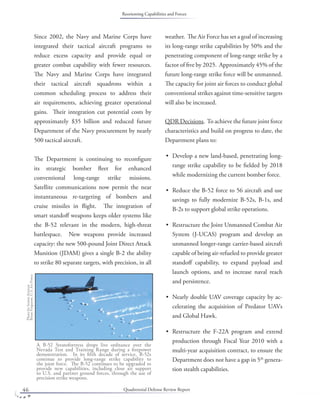 Quadrennial Defense Review Report46
Since 2002, the Navy and Marine Corps have
integrated their tactical aircraft programs to
reduce excess capacity and provide equal or
greater combat capability with fewer resources.
The Navy and Marine Corps have integrated
their tactical aircraft squadrons within a
common scheduling process to address their
air requirements, achieving greater operational
gains. Their integration cut potential costs by
approximately $35 billion and reduced future
Department of the Navy procurement by nearly
500 tactical aircraft.
The Department is continuing to reconﬁgure
its strategic bomber ﬂeet for enhanced
conventional long-range strike missions.
Satellite communications now permit the near
instantaneous re-targeting of bombers and
cruise missiles in ﬂight. The integration of
smart standoﬀ weapons keeps older systems like
the B-52 relevant in the modern, high-threat
battlespace. New weapons provide increased
capacity: the new 500-pound Joint Direct Attack
Munition (JDAM) gives a single B-2 the ability
to strike 80 separate targets, with precision, in all
weather. The Air Force has set a goal of increasing
its long-range strike capabilities by 50% and the
penetrating component of long-range strike by a
factor of ﬁve by 2025. Approximately 45% of the
future long-range strike force will be unmanned.
The capacity for joint air forces to conduct global
conventional strikes against time-sensitive targets
will also be increased.
QDR Decisions. To achieve the future joint force
characteristics and build on progress to date, the
Department plans to:
Develop a new land-based, penetrating long-
range strike capability to be ﬁelded by 2018
while modernizing the current bomber force.
Reduce the B-52 force to 56 aircraft and use
savings to fully modernize B-52s, B-1s, and
B-2s to support global strike operations.
Restructure the Joint Unmanned Combat Air
System (J-UCAS) program and develop an
unmanned longer-range carrier-based aircraft
capable of being air-refueled to provide greater
standoﬀ capability, to expand payload and
launch options, and to increase naval reach
and persistence.
Nearly double UAV coverage capacity by ac-
celerating the acquisition of Predator UAVs
and Global Hawk.
Restructure the F-22A program and extend
production through Fiscal Year 2010 with a
multi-year acquisition contract, to ensure the
Department does not have a gap in 5th
genera-
tion stealth capabilities.
•
•
•
•
•
A B-52 Stratofortress drops live ordnance over the
Nevada Test and Training Range during a ﬁrepower
demonstration. In its ﬁfth decade of service, B-52s
continue to provide long-range strike capability to
the joint force. The B-52 continues to be upgraded to
provide new capabilities, including close air support
to U.S. and partner ground forces, through the use of
precision strike weapons.
PhotobySeniorAirman
BrianFerguson,U.S.AirForce.
Reorienting Capabilities and Forces
 