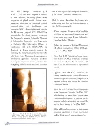 Quadrennial Defense Review Report50
The U.S. Strategic Command (U.S.
STRATCOM) has been assigned a number
of new missions, including global strike;
integration of global missile defense; space
operations; integration of command, control,
communications and intelligence; and
combating WMD. In the information domain,
the Department assigned U.S. STRATCOM
responsibility for global network operations.
The Assistant Secretary of Defense for Networks
& Information Integration (the Department
of Defense’s Chief Information Oﬃcer) in
coordination with U.S. STRATCOM, has
developed a defense-in-depth strategy for
protecting the Department’s computer networks.
U.S. Joint Forces Command is developing an
information operations evaluation capability
to integrate computer network operations into
warﬁghting activities more eﬀectively, consistent
with its role as joint force integrator established
by the Uniﬁed Command Plan of 2004.
QDR Decisions. To achieve the characteristics
of the future joint force and build on progress to
date, the Department will:
Within two years, deploy an initial capability
to deliver precision-guided conventional war-
heads using long-range Trident Submarine-
Launched Ballistic Missiles.
Reduce the number of deployed Minuteman
III ballistic missiles from 500 to 450 begin-
ning in Fiscal Year 2007.
Retire four E-4B National Airborne Opera-
tions Center (NAOC) aircraft and accelerate
procurement of two C-32 aircraft with
state-of-the-art mission suites as replacement
aircraft.
Upgrade E-6B TACAMO command and
control aircraft to sustain a survivable airborne
link to strategic nuclear forces and provide an
airborne cellular base station for domestic
catastrophic events.
Retire the U.S. STRATCOM Mobile Consol-
idated Command Center in Fiscal Year 2007,
while funding a new distributed ground-based
communications system to provide surviv-
able and enduring command and control for
nuclear forces starting in Fiscal Year 2007.
Make additional investments in information
assurance capabilities to protect information
and the Department’s computer networks.
•
•
•
•
•
•
A Standard Missile-3 (SM-3) is launched from the
Aegis cruiser USS Lake Erie as part of a Ballistic
Missile Defense System (BMDS) test to defeat a
medium range ballistic missile target.
DoDphoto
Reorienting Capabilities and Forces
 