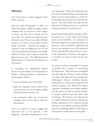 Quadrennial Defense Review Report v
PREFACE
The United States is a nation engaged in what
will be a long war.
Since the attacks of September 11, 2001, our
Nation has fought a global war against violent
extremists who use terrorism as their weapon
of choice, and who seek to destroy our free
way of life. Our enemies seek weapons of mass
destruction and, if they are successful, will likely
attempt to use them in their conﬂict with free
people everywhere. Currently, the struggle is
centered in Iraq and Afghanistan, but we will
need to be prepared and arranged to successfully
defend our Nation and its interests around the
globe for years to come. This 2006 Quadrennial
Defense Review is submitted in the ﬁfth year of
this long war.
In developing this Quadrennial Defense
Review, the senior leaders of the Department of
Defense – civilian and military – worked side by
side throughout 2005 to:
test the conclusions of the 2001 QDR;
apply the important lessons learned from
more than four years of war against a global
network of violent extremists; and
test assumptions about the continuously
changing nature of the world in which we
ﬁnd ourselves.
There is a tendency to want to suggest that
documents such as this represent a “new
beginning.” Manifestly, this document is not a
•
•
•
“new beginning.” Rather, this Department has
been and is transforming along a continuum that
reﬂects our best understanding of a world that
has changed a great deal since the end of the last
century. This study reﬂects the reality that the
Department of Defense has been in a period of
continuous change for the past ﬁve years.
Indeed, when President Bush took oﬃce in 2001,
the country was in many respects still savoring
victory in the Cold War – the culmination of
that long struggle that occupied generations of
Americans. But the President understood well
that we were entering an era of the unexpected
and the unpredictable, and he directed a review
of the Department of Defense and urged us
to transform our forces to better ﬁt this new
century.
The terrorist attacks on September 11 imposed
a powerful sense of urgency to transforming
the Department. Much has been accomplished
since that tragic day. We have set about making
U.S. forces more agile and more expeditionary.
Technological advances, including dramatic
improvements in information management and
precision weaponry, have allowed our military
to generate considerably more combat capability
with the same or, in some cases, fewer numbers
of weapons platforms and with lower levels
of manning. We also have been adjusting the
U.S. global military force posture, making long
overdue adjustments to U.S. basing by moving
away from a static defense in obsolete Cold War
garrisons, and placing emphasis on the ability to
surge quickly to trouble spots across the globe.
Preface
 