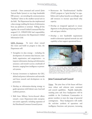 Quadrennial Defense Review Report 59
terminals – from command and control (Joint
Tactical Radio System) to very large bandwidth
ISR systems – are extending the communications
“backbone” down to the smallest tactical unit in
the ﬁeld. The Department has also implemented
a data strategy enabling the fusion of information
from any platform or terminal. Pulling all this
together, the revised Uniﬁed Command Plan has
assigned U.S. STRATCOM lead responsibility
to operate and protect the Department’s Global
Information Grid.
QDR Decisions. To move closer toward
this vision and build on progress to date, the
Department will:
Strengthen its data strategy – including the
development of common data lexicons, stan-
dards, organization, and categorization – to
improve information sharing and information
assurance, and extend it across a multitude of
domains, ranging from intelligence to person-
nel systems.
Increase investment to implement the GIG,
defend and protect information and networks
and focus research and development on its
protection.
Develop an information-sharing strategy to
guide operations with Federal, state, local and
coalition partners.
Shift from Military Service-focused eﬀorts
toward a more Department-wide enterprise
net-centric approach, including expansion of
the Distributed Common Ground System.
•
•
•
•
Restructure the Transformational Satellite
(TSAT) program to “spiral develop” its capa-
bilities and re-phase launches accordingly, and
add resources to increase space-based relay
capacity.
Develop an integrated approach to ensure
alignment in the phasing and pacing of termi-
nals and space vehicles.
Develop a new bandwidth requirements
model to determine optimal network size and
capability to best support operational forces.
Joint Command and Control
Vision. The joint force of the future will have
more robust and coherent joint command
and control capabilities. Rapidly deployable,
standing joint task force headquarters will be
available to the Combatant Commanders in
greater numbers to meet the range of potential
contingencies. These headquarters will enable
the real-time synthesis of operations and
intelligence functions and processes, increasing
•
•
•
The master air attack plan (MAAP) toolkit is an
example of software tools that will improve accuracy
and facilitate planning. The toolkit is designed to make
production of the MAAP and subsequent air tasking
order quicker and less prone to error.
PhotobyStaﬀSergeantTodd
Lopez,U.S.AirForce.
Reorienting Capabilities and Forces
 