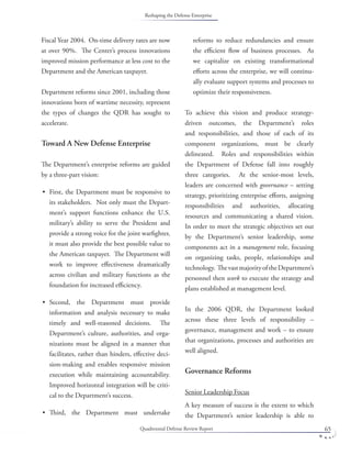 Quadrennial Defense Review Report 65
Fiscal Year 2004. On-time delivery rates are now
at over 90%. The Center’s process innovations
improved mission performance at less cost to the
Department and the American taxpayer.
Department reforms since 2001, including those
innovations born of wartime necessity, represent
the types of changes the QDR has sought to
accelerate.
Toward A New Defense Enterprise
The Department’s enterprise reforms are guided
by a three-part vision:
First, the Department must be responsive to
its stakeholders. Not only must the Depart-
ment’s support functions enhance the U.S.
military’s ability to serve the President and
provide a strong voice for the joint warﬁghter,
it must also provide the best possible value to
the American taxpayer. The Department will
work to improve eﬀectiveness dramatically
across civilian and military functions as the
foundation for increased eﬃciency.
Second, the Department must provide
information and analysis necessary to make
timely and well-reasoned decisions. The
Department’s culture, authorities, and orga-
nizations must be aligned in a manner that
facilitates, rather than hinders, eﬀective deci-
sion-making and enables responsive mission
execution while maintaining accountability.
Improved horizontal integration will be criti-
cal to the Department’s success.
Third, the Department must undertake
•
•
•
reforms to reduce redundancies and ensure
the eﬃcient ﬂow of business processes. As
we capitalize on existing transformational
eﬀorts across the enterprise, we will continu-
ally evaluate support systems and processes to
optimize their responsiveness.
To achieve this vision and produce strategy-
driven outcomes, the Department’s roles
and responsibilities, and those of each of its
component organizations, must be clearly
delineated. Roles and responsibilities within
the Department of Defense fall into roughly
three categories. At the senior-most levels,
leaders are concerned with governance – setting
strategy, prioritizing enterprise eﬀorts, assigning
responsibilities and authorities, allocating
resources and communicating a shared vision.
In order to meet the strategic objectives set out
by the Department’s senior leadership, some
components act in a management role, focusing
on organizing tasks, people, relationships and
technology. ThevastmajorityoftheDepartment’s
personnel then work to execute the strategy and
plans established at management level.
In the 2006 QDR, the Department looked
across these three levels of responsibility –
governance, management and work – to ensure
that organizations, processes and authorities are
well aligned.
Governance Reforms
Senior Leadership Focus
A key measure of success is the extent to which
the Department’s senior leadership is able to
Reshaping the Defense Enterprise
 