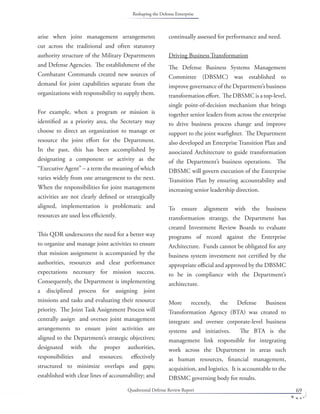 Quadrennial Defense Review Report 69
arise when joint management arrangements
cut across the traditional and often statutory
authority structure of the Military Departments
and Defense Agencies. The establishment of the
Combatant Commands created new sources of
demand for joint capabilities separate from the
organizations with responsibility to supply them.
For example, when a program or mission is
identiﬁed as a priority area, the Secretary may
choose to direct an organization to manage or
resource the joint eﬀort for the Department.
In the past, this has been accomplished by
designating a component or activity as the
“Executive Agent” – a term the meaning of which
varies widely from one arrangement to the next.
When the responsibilities for joint management
activities are not clearly deﬁned or strategically
aligned, implementation is problematic and
resources are used less eﬃciently.
This QDR underscores the need for a better way
to organize and manage joint activities to ensure
that mission assignment is accompanied by the
authorities, resources and clear performance
expectations necessary for mission success.
Consequently, the Department is implementing
a disciplined process for assigning joint
missions and tasks and evaluating their resource
priority. The Joint Task Assignment Process will
centrally assign and oversee joint management
arrangements to ensure joint activities are
aligned to the Department’s strategic objectives;
designated with the proper authorities,
responsibilities and resources; eﬀectively
structured to minimize overlaps and gaps;
established with clear lines of accountability; and
continually assessed for performance and need.
Driving Business Transformation
The Defense Business Systems Management
Committee (DBSMC) was established to
improve governance of the Department’s business
transformation eﬀort. The DBSMC is a top-level,
single point-of-decision mechanism that brings
together senior leaders from across the enterprise
to drive business process change and improve
support to the joint warﬁghter. The Department
also developed an Enterprise Transition Plan and
associated Architecture to guide transformation
of the Department’s business operations. The
DBSMC will govern execution of the Enterprise
Transition Plan by ensuring accountability and
increasing senior leadership direction.
To ensure alignment with the business
transformation strategy, the Department has
created Investment Review Boards to evaluate
programs of record against the Enterprise
Architecture. Funds cannot be obligated for any
business system investment not certiﬁed by the
appropriate oﬃcial and approved by the DBSMC
to be in compliance with the Department’s
architecture.
More recently, the Defense Business
Transformation Agency (BTA) was created to
integrate and oversee corporate-level business
systems and initiatives. The BTA is the
management link responsible for integrating
work across the Department in areas such
as human resources, ﬁnancial management,
acquisition, and logistics. It is accountable to the
DBSMC governing body for results.
Reshaping the Defense Enterprise
 