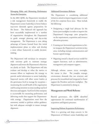 Quadrennial Defense Review Report70
Managing Risks and Measuring Performance
Across the Enterprise
In the 2001 QDR, the Department introduced
a risk management framework to enable the
Department’s senior leadership to better balance
near-term demands against preparations for
the future. This balanced risk approach has
been successfully implemented in a number
of organizations throughout the Department
to guide strategic planning and day-to-day
management. The Department is now taking
advantage of lessons learned from this initial
implementation phase to reﬁne and develop
a more robust framework to enable decision-
making.
The Department will reevaluate its enterprise-
wide outcome goals to maintain strategic
alignmentandensuretheDepartment’sobjectives
are clearly set forth. The Department will also
evaluate and develop or reﬁne the metrics to
measure eﬀorts to implement the strategy to
provide useful information to senior leadership.
Improved metrics will allow senior leaders at
the governance level to manage by exception—
monitoring the overall health of the organization
and focusing attention on areas needing top-level
directionandsupport. Eachleveloftheenterprise
is accountable for measuring performance and
delivering results that support the Department-
wide strategy. Organizations must have the
autonomy needed to perform within guidance,
but with adequate oversight to ensure strategic
alignment.
Additional Governance Reforms
The Department is considering additional
initiatives aimed at improving governance in each
of the ﬁve corporate focus areas. These include
the following:
Designating a single lead advocate for the
future joint warﬁghter in order to improve the
Department’s long-range, joint perspective
on the requirements, acquisition and resource
allocation processes.
Creating new horizontal organizations to bet-
ter integrate the Department’s activities in key
areas, including strategic communication and
human capital strategy.
Migrating toward a shared services model for
support functions, such as administration,
management and computer support.
Although reforms cannot occur overnight,
the course is clear. The complex strategic
environment demands that our structure and
processes be streamlined and integrated to better
support the President and joint warﬁghter. The
Department is committed to doing so.
Management and Work Reforms
Beyond governance, this QDR identiﬁed
opportunities for continued transformation of
acquisition and logistics processes.
Improving Defense Acquisition Performance
There is a growing and deep concern in the
Department of Defense’s senior leadership and
•
•
•
Reshaping the Defense Enterprise
 