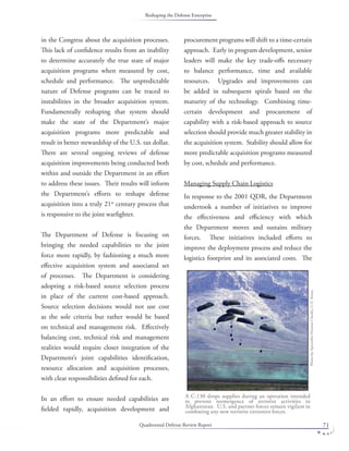 Quadrennial Defense Review Report 71
in the Congress about the acquisition processes.
This lack of conﬁdence results from an inability
to determine accurately the true state of major
acquisition programs when measured by cost,
schedule and performance. The unpredictable
nature of Defense programs can be traced to
instabilities in the broader acquisition system.
Fundamentally reshaping that system should
make the state of the Department’s major
acquisition programs more predictable and
result in better stewardship of the U.S. tax dollar.
There are several ongoing reviews of defense
acquisition improvements being conducted both
within and outside the Department in an eﬀort
to address these issues. Their results will inform
the Department’s eﬀorts to reshape defense
acquisition into a truly 21st
century process that
is responsive to the joint warﬁghter.
The Department of Defense is focusing on
bringing the needed capabilities to the joint
force more rapidly, by fashioning a much more
eﬀective acquisition system and associated set
of processes. The Department is considering
adopting a risk-based source selection process
in place of the current cost-based approach.
Source selection decisions would not use cost
as the sole criteria but rather would be based
on technical and management risk. Eﬀectively
balancing cost, technical risk and management
realities would require closer integration of the
Department’s joint capabilities identiﬁcation,
resource allocation and acquisition processes,
with clear responsibilities deﬁned for each.
In an eﬀort to ensure needed capabilities are
ﬁelded rapidly, acquisition development and
procurement programs will shift to a time-certain
approach. Early in program development, senior
leaders will make the key trade-oﬀs necessary
to balance performance, time and available
resources. Upgrades and improvements can
be added in subsequent spirals based on the
maturity of the technology. Combining time-
certain development and procurement of
capability with a risk-based approach to source
selection should provide much greater stability in
the acquisition system. Stability should allow for
more predictable acquisition programs measured
by cost, schedule and performance.
Managing Supply Chain Logistics
In response to the 2001 QDR, the Department
undertook a number of initiatives to improve
the eﬀectiveness and eﬃciency with which
the Department moves and sustains military
forces. These initiatives included eﬀorts to
improve the deployment process and reduce the
logistics footprint and its associated costs. The
A C-130 drops supplies during an operation intended
to prevent reemergence of terrorist activities in
Afghanistan. U.S. and partner forces remain vigilant in
combating any new terrorist extremist forces.
PhotobySpecialistPrestonCheeks,U.S.Army.
Reshaping the Defense Enterprise
 