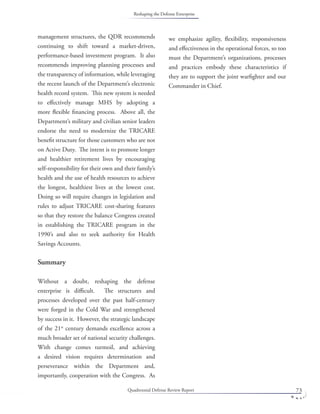 Quadrennial Defense Review Report 73
management structures, the QDR recommends
continuing to shift toward a market-driven,
performance-based investment program. It also
recommends improving planning processes and
the transparency of information, while leveraging
the recent launch of the Department’s electronic
health record system. This new system is needed
to eﬀectively manage MHS by adopting a
more ﬂexible ﬁnancing process. Above all, the
Department’s military and civilian senior leaders
endorse the need to modernize the TRICARE
beneﬁt structure for those customers who are not
on Active Duty. The intent is to promote longer
and healthier retirement lives by encouraging
self-responsibility for their own and their family’s
health and the use of health resources to achieve
the longest, healthiest lives at the lowest cost.
Doing so will require changes in legislation and
rules to adjust TRICARE cost-sharing features
so that they restore the balance Congress created
in establishing the TRICARE program in the
1990’s and also to seek authority for Health
Savings Accounts.
Summary
Without a doubt, reshaping the defense
enterprise is diﬃcult. The structures and
processes developed over the past half-century
were forged in the Cold War and strengthened
by success in it. However, the strategic landscape
of the 21st
century demands excellence across a
much broader set of national security challenges.
With change comes turmoil, and achieving
a desired vision requires determination and
perseverance within the Department and,
importantly, cooperation with the Congress. As
we emphasize agility, ﬂexibility, responsiveness
and eﬀectiveness in the operational forces, so too
must the Department’s organizations, processes
and practices embody these characteristics if
they are to support the joint warﬁghter and our
Commander in Chief.
Reshaping the Defense Enterprise
 