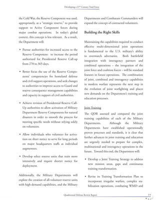 Quadrennial Defense Review Report 77
the Cold War, the Reserve Component was used,
appropriately, as a “strategic reserve,” to provide
support to Active Component forces during
major combat operations. In today’s global
context, this concept is less relevant. As a result,
the Department will:
Pursue authorities for increased access to the
Reserve Component: to increase the period
authorized for Presidential Reserve Call-up
from 270 to 365 days.
Better focus the use of the Reserve Compo-
nents’ competencies for homeland defense
and civil support operations, and seek changes
to authorities to improve access to Guard and
reserve consequence management capabilities
and capacity in support of civil authorities.
Achieve revision of Presidential Reserve Call-
Up authorities to allow activation of Military
Department Reserve Components for natural
disasters in order to smooth the process for
meeting speciﬁc needs without relying solely
on volunteers.
Allow individuals who volunteer for activa-
tion on short notice to serve for long periods
on major headquarters staﬀs as individual
augmentees.
Develop select reserve units that train more
intensively and require shorter notice for
deployment.
Additionally, the Military Departments will
explore the creation of all-volunteer reserve units
with high-demand capabilities, and the Military
•
•
•
•
•
Departments and Combatant Commanders will
expand the concept of contracted volunteers.
Building the Right Skills
Maintaining the capabilities required to conduct
eﬀective multi-dimensional joint operations
is fundamental to the U.S. military’s ability
to overmatch adversaries. Both battleﬁeld
integration with interagency partners and
combined operations – the integration of the
joint force and coalition forces – will be standard
features in future operations. The combination
of joint, combined and interagency capabilities
in modern warfare represents the next step in
the evolution of joint warﬁghting and places
new demands on the Department’s training and
education processes.
Joint Training
The QDR assessed and compared the joint
training capabilities of each of the Military
Departments. Although the Military
Departments have established operationally
proven processes and standards, it is clear that
further advances in joint training and education
are urgently needed to prepare for complex,
multinational and interagency operations in the
future. Toward this end, the Department will:
Develop a Joint Training Strategy to address
new mission areas, gaps and continuous
training transformation.
Revise its Training Transformation Plan to
incorporate irregular warfare, complex sta-
bilization operations, combating WMD and
•
•
Developing a 21st Century Total Force
 