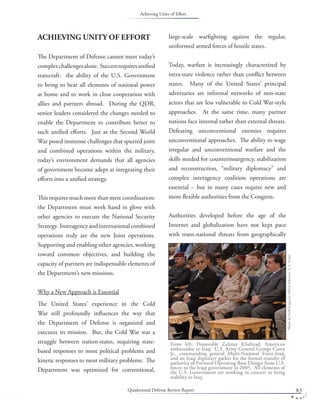 Quadrennial Defense Review Report 83
ACHIEVING UNITY OF EFFORT
The Department of Defense cannot meet today’s
complexchallengesalone. Successrequiresuniﬁed
statecraft: the ability of the U.S. Government
to bring to bear all elements of national power
at home and to work in close cooperation with
allies and partners abroad. During the QDR,
senior leaders considered the changes needed to
enable the Department to contribute better to
such uniﬁed eﬀorts. Just as the Second World
War posed immense challenges that spurred joint
and combined operations within the military,
today’s environment demands that all agencies
of government become adept at integrating their
eﬀorts into a uniﬁed strategy.
This requires much more than mere coordination:
the Department must work hand in glove with
other agencies to execute the National Security
Strategy. Interagencyandinternationalcombined
operations truly are the new Joint operations.
Supporting and enabling other agencies, working
toward common objectives, and building the
capacity of partners are indispensable elements of
the Department’s new missions.
Why a New Approach is Essential
The United States’ experience in the Cold
War still profoundly inﬂuences the way that
the Department of Defense is organized and
executes its mission. But, the Cold War was a
struggle between nation-states, requiring state-
based responses to most political problems and
kinetic responses to most military problems. The
Department was optimized for conventional,
large-scale warﬁghting against the regular,
uniformed armed forces of hostile states.
Today, warfare is increasingly characterized by
intra-state violence rather than conﬂict between
states. Many of the United States’ principal
adversaries are informal networks of non-state
actors that are less vulnerable to Cold War-style
approaches. At the same time, many partner
nations face internal rather than external threats.
Defeating unconventional enemies requires
unconventional approaches. The ability to wage
irregular and unconventional warfare and the
skills needed for counterinsurgency, stabilization
and reconstruction, “military diplomacy” and
complex interagency coalition operations are
essential – but in many cases require new and
more ﬂexible authorities from the Congress.
Authorities developed before the age of the
Internet and globalization have not kept pace
with trans-national threats from geographically
From left, Honorable Zalmay Khalizad, American
ambassador to Iraq; U.S. Army General George Casey
Jr., commanding general Multi-National Force-Iraq;
and an Iraqi dignitary gather for the formal transfer of
authority of Forward Operating Base Danger from U.S.
forces to the Iraqi government in 2005. All elements of
the U.S. Government are working in concert to bring
stability to Iraq.
PhotobyStaﬀSergeantAlfredJohnson,U.S.Army.
Achieving Unity of Eﬀort
 