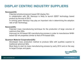 2

DISPLAY CENTRIC INDUSTRY SUPPLIERS
Nanosys(US):
Patented photoluminescent based QD display film.
In collaboration with 3M, Nanosys is likely to launch QDEF technology based
product by the end of 2013.
In coming years Nanosys may play an important role in determining the adoption
rate of QD Technology.
Nanoco(UK):
Patented mass manufacturing technique for the production of large volumes of
cadmium-free QDs.
Improved its HV-based QD manufacturing process in order to manufacture NHMbased QD wit properties similar to that of HV-based QDs.
Quantum Material Corporation(US):
Developed mass production method to produce QDs with qualities superior to
traditional spherical QDs.
Most likely to start its mass manufacturing process by early 2014 and on the way
to target Europe and japan.

www.nanomarkets.net

© 2013 NanoMarkets, LC

 
