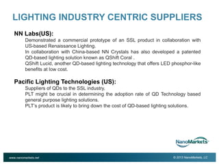 2

LIGHTING INDUSTRY CENTRIC SUPPLIERS
NN Labs(US):
Demonstrated a commercial prototype of an SSL product in collaboration with
US-based Renaissance Lighting.
In collaboration with China-based NN Crystals has also developed a patented
QD-based lighting solution known as QShift Coral .
QShift Lucid, another QD-based lighting technology that offers LED phosphor-like
benefits at low cost.

Pacific Lighting Technologies (US):
Suppliers of QDs to the SSL industry.
PLT might be crucial in determining the adoption rate of QD Technology based
general purpose lighting solutions.
PLT’s product is likely to bring down the cost of QD-based lighting solutions.

www.nanomarkets.net

© 2013 NanoMarkets, LC

 