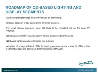 2

ROADMAP OF QD-BASED LIGHTING AND
DISPLAY SEGMENTS
QD backlighting for large display seems to be dominating.
Gradual adoption of QD backlighting for small displays.
For small display segments, pure QD likely to be important but not for large TV
displays.
QDs has potential to replace LEDs in flexible display segment as well.
QD based lighting solution still looks like a dream.
Adoption of energy efficient LEDs for lighting purpose paves a way for QDs in this
segment as QDs are seen as a better substitutes for LEDs.

www.nanomarkets.net

© 2013 NanoMarkets, LC

 