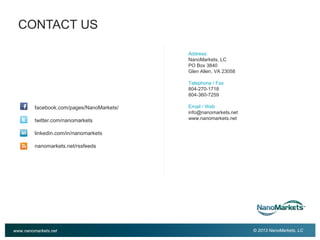 3

CONTACT US
Address:
NanoMarkets, LC
PO Box 3840
Glen Allen, VA 23058
Telephone / Fax
804-270-1718
804-360-7259

facebook.com/pages/NanoMarkets/
twitter.com/nanomarkets

Email / Web
info@nanomarkets.net
www.nanomarkets.net

linkedin.com/in/nanomarkets
nanomarkets.net/rssfeeds

www.nanomarkets.net

© 2013 NanoMarkets, LC

 
