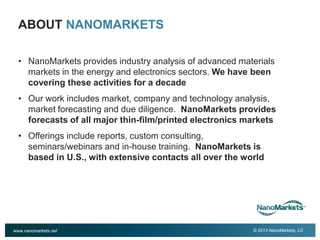 2

ABOUT NANOMARKETS
• NanoMarkets provides industry analysis of advanced materials
markets in the energy and electronics sectors. We have been
covering these activities for a decade
• Our work includes market, company and technology analysis,
market forecasting and due diligence. NanoMarkets provides
forecasts of all major thin-film/printed electronics markets
• Offerings include reports, custom consulting,
seminars/webinars and in-house training. NanoMarkets is
based in U.S., with extensive contacts all over the world

www.nanomarkets.net

© 2013 NanoMarkets, LC

 