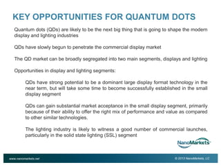 2

KEY OPPORTUNITIES FOR QUANTUM DOTS
Quantum dots (QDs) are likely to be the next big thing that is going to shape the modern
display and lighting industries
QDs have slowly begun to penetrate the commercial display market
The QD market can be broadly segregated into two main segments, displays and lighting
Opportunities in display and lighting segments:
QDs have strong potential to be a dominant large display format technology in the
near term, but will take some time to become successfully established in the small
display segment
QDs can gain substantial market acceptance in the small display segment, primarily
because of their ability to offer the right mix of performance and value as compared
to other similar technologies.
The lighting industry is likely to witness a good number of commercial launches,
particularly in the solid state lighting (SSL) segment

www.nanomarkets.net

© 2013 NanoMarkets, LC

 