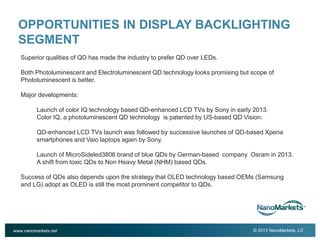 2

OPPORTUNITIES IN DISPLAY BACKLIGHTING
SEGMENT
Superior qualities of QD has made the industry to prefer QD over LEDs.
Both Photoluminescent and Electroluminescent QD technology looks promising but scope of
Photoluminescent is better.
Major developments:
Launch of color IQ technology based QD-enhanced LCD TVs by Sony in early 2013.
Color IQ, a photoluminescent QD technology is patented by US-based QD Vision.
QD-enhanced LCD TVs launch was followed by successive launches of QD-based Xperia
smartphones and Vaio laptops again by Sony.
Launch of MicroSideled3806 brand of blue QDs by German-based company Osram in 2013.
A shift from toxic QDs to Non Heavy Metal (NHM) based QDs.
Success of QDs also depends upon the strategy that OLED technology based OEMs (Samsung
and LG) adopt as OLED is still the most prominent competitor to QDs.

www.nanomarkets.net

© 2013 NanoMarkets, LC

 