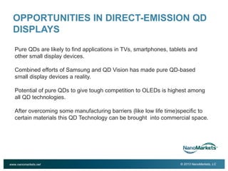 2

OPPORTUNITIES IN DIRECT-EMISSION QD
DISPLAYS
Pure QDs are likely to find applications in TVs, smartphones, tablets and
other small display devices.
Combined efforts of Samsung and QD Vision has made pure QD-based
small display devices a reality.
Potential of pure QDs to give tough competition to OLEDs is highest among
all QD technologies.
After overcoming some manufacturing barriers (like low life time)specific to
certain materials this QD Technology can be brought into commercial space.

www.nanomarkets.net

© 2013 NanoMarkets, LC

 