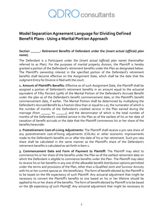 1
 
Model Separation Agreement Language for Dividing Defined 
Benefit Plans ‐ Using a Marital Portion Approach 
 
Section ______: Retirement Benefits of Defendant under the [Insert actual (official) plan 
name]. 
The  Defendant  is  a  Participant  under  the  [Insert  actual  (official)  plan  name]  (hereinafter 
referred  to  as  Plan).  For  the  purposes  of  marital  property  division,  the  Plaintiff  is  hereby 
granted a portion of the Defendant's retirement benefits under the Plan as designated below. 
The  Plaintiff's  ownership  interest  in  the  specified  portion  of  the  Defendant's  retirement 
benefits  shall  become  effective  on  the  Assignment  Date,  which  shall  be  the  date  that  the 
Judgment Entry for Divorce is filed with the court.  
1. Amount of Plaintiff's Benefits: Effective as of such Assignment Date, the Plaintiff shall be 
assigned  a  portion  of  Defendant's  retirement  benefits  in  an  amount  equal  to  the  actuarial 
equivalent of Fifty Percent (50%) of the Marital Portion of the Defendant's Accrued Benefit 
under the plan as of the Defendant's benefit commencement date, or the Plaintiff's benefit 
commencement date, if earlier. The Marital  Portion shall be determined by multiplying  the 
Defendant's Accrued Benefit by a fraction (less than or equal to 1.0), the numerator of which is 
the  number  of  months  of  the  Defendant's  credited  service  in  the  Plan  earned  during  the 
marriage  (from  ______  to  ______),  and  the  denominator  of  which  is  the  total  number  of 
months of the Defendant's credited service in the Plan as of the earliest of his or her date of 
cessation of benefit accruals or the date that the Plaintiff commences his or her share of the 
benefits hereunder. 
2. Postretirement Cost‐of‐Living Adjustments: The Plaintiff shall receive a pro rata share of 
any  postretirement  cost‐of‐living  adjustments  (COLAs)  or  other  economic  improvements 
made to the Defendant's benefits on or after the date of his or her retirement. Such pro rata 
share  shall  be  calculated  in  the  same  manner  as  the  Plaintiff's  share  of  the  Defendant's 
retirement benefits is calculated as set forth in Item 1. 
3.  Commencement  Date  and  Form  of  Payment  to  Plaintiff:  The  Plaintiff  may  elect  to 
commence his or her share of the benefits under the Plan as of the earliest retirement date on 
which the Defendant is eligible to commence benefits under the Plan. The Plaintiff may elect 
to receive his or her benefits in any one of the allowable benefit distribution options permitted 
under the terms and provisions of the Plan, other than a Qualified Joint and Survivor Annuity 
with his or her current spouse as  the beneficiary. The form of benefit elected by the Plaintiff is 
to be based on the life expectancy of such Plaintiff. Any actuarial adjustment that might be 
necessary  to  convert  the  Plaintiff's  benefits  to  one  based  on  his  or  her  lifetime  should  be 
applied to his or her share of the benefits. The form of benefit elected by Plaintiff is to be based 
on the life expectancy of such Plaintiff. Any actuarial adjustment that might be necessary to 
 