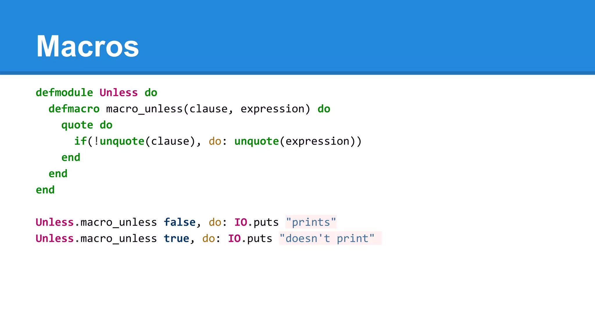 Macros
defmodule Unless do
defmacro macro_unless(clause, expression) do
quote do
if(!unquote(clause), do: unquote(expression))
end
end
end
Unless.macro_unless false, do: IO.puts "prints"
Unless.macro_unless true, do: IO.puts "doesn't print"
 