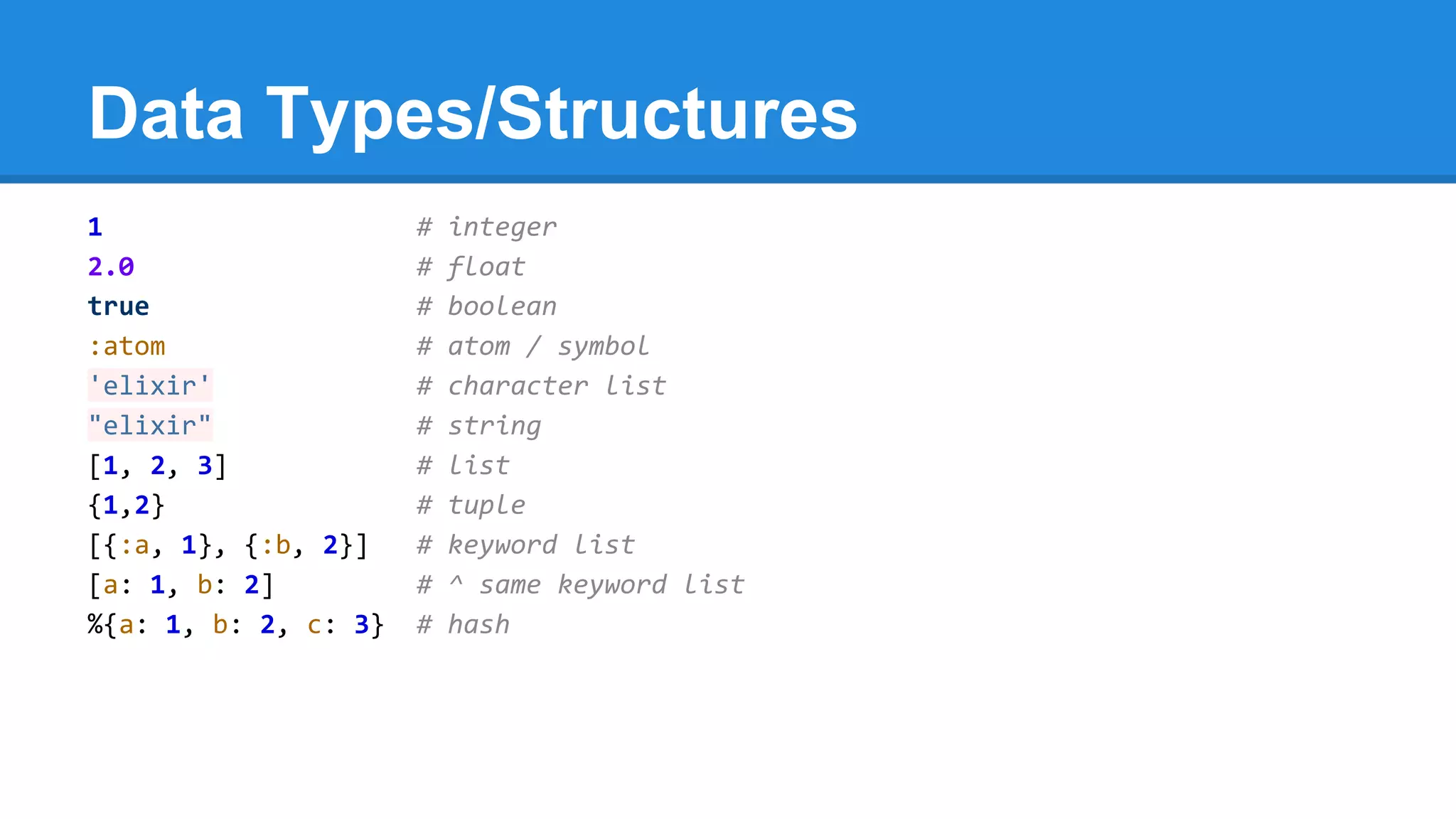 Data Types/Structures
1 # integer
2.0 # float
true # boolean
:atom # atom / symbol
'elixir' # character list
"elixir" # string
[1, 2, 3] # list
{1,2} # tuple
[{:a, 1}, {:b, 2}] # keyword list
[a: 1, b: 2] # ^ same keyword list
%{a: 1, b: 2, c: 3} # hash
 