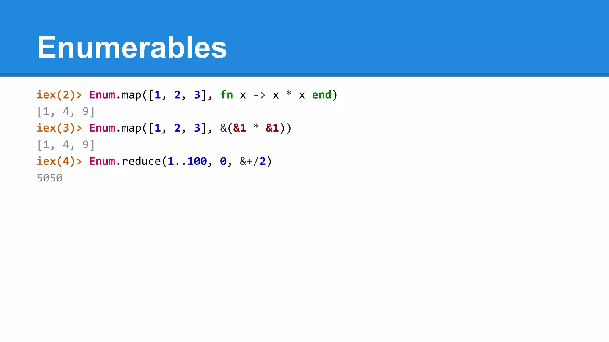 Enumerables
iex(2)> Enum.map([1, 2, 3], fn x -> x * x end)
[1, 4, 9]
iex(3)> Enum.map([1, 2, 3], &(&1 * &1))
[1, 4, 9]
iex(4)> Enum.reduce(1..100, 0, &+/2)
5050
 