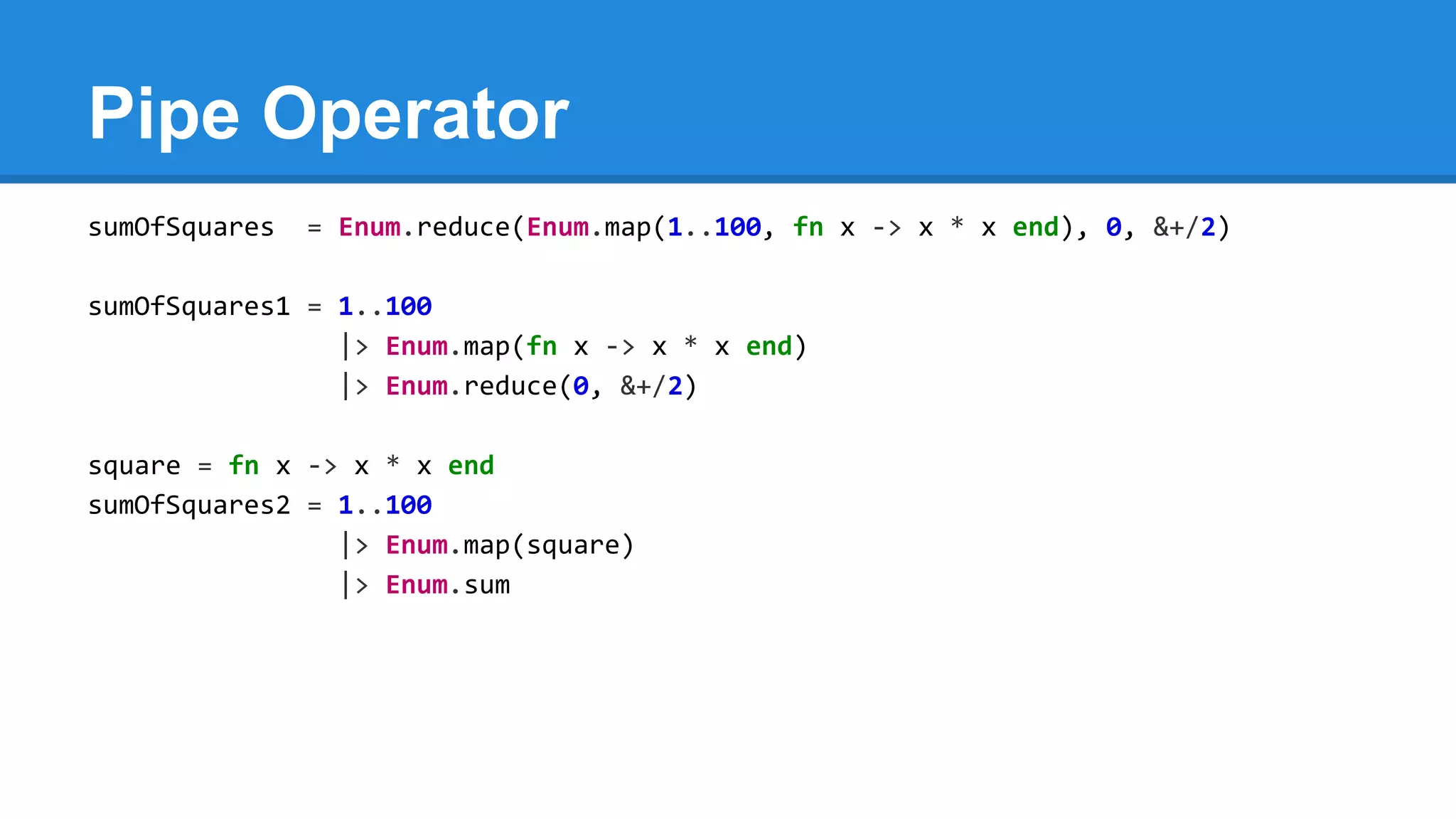 Pipe Operator
sumOfSquares = Enum.reduce(Enum.map(1..100, fn x -> x * x end), 0, &+/2)
sumOfSquares1 = 1..100
|> Enum.map(fn x -> x * x end)
|> Enum.reduce(0, &+/2)
square = fn x -> x * x end
sumOfSquares2 = 1..100
|> Enum.map(square)
|> Enum.sum
 
