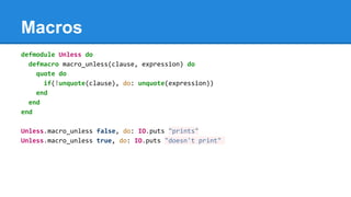 Macros
defmodule Unless do
defmacro macro_unless(clause, expression) do
quote do
if(!unquote(clause), do: unquote(expression))
end
end
end
Unless.macro_unless false, do: IO.puts "prints"
Unless.macro_unless true, do: IO.puts "doesn't print"
 