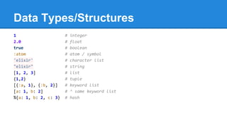 Data Types/Structures
1 # integer
2.0 # float
true # boolean
:atom # atom / symbol
'elixir' # character list
"elixir" # string
[1, 2, 3] # list
{1,2} # tuple
[{:a, 1}, {:b, 2}] # keyword list
[a: 1, b: 2] # ^ same keyword list
%{a: 1, b: 2, c: 3} # hash
 