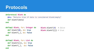 Protocols
defprotocol Blank do
@doc "Returns true if data is considered blank/empty"
def blank?(data)
end
defimpl Blank, for: Integer do
def blank?(0), do: true
def blank?(_), do: false
end
defimpl Blank, for: List do
def blank?([]), do: true
def blank?(_), do: false
end
Blank.blank?(3) # false
Blank.blank?([]) # true
 