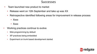 Successes
• Team launched new product to market
• Release went on 12th September and take up was XX
• Retrospective identified following areas for improvement in release process
• Xxxx
• Xxxx
• Working practices continue to evolve
• Mob programming by default
• XP practices being embedded
• Experiment on trunk based development started
 