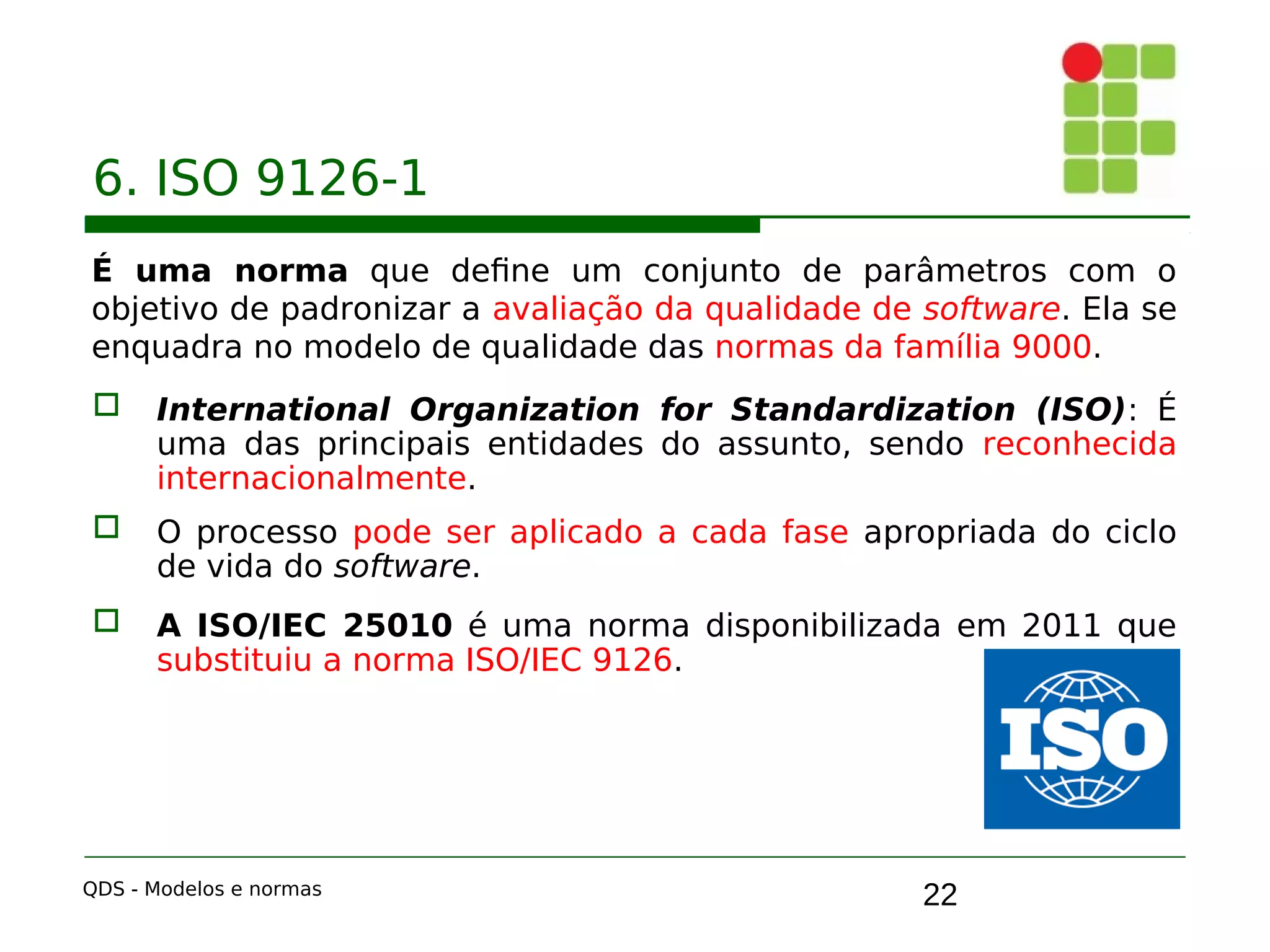 22
6. ISO 9126-1
É uma norma que define um conjunto de parâmetros com o
objetivo de padronizar a avaliação da qualidade de software. Ela se
enquadra no modelo de qualidade das normas da família 9000.
 International Organization for Standardization (ISO): É
uma das principais entidades do assunto, sendo reconhecida
internacionalmente.
 O processo pode ser aplicado a cada fase apropriada do ciclo
de vida do software.
 A ISO/IEC 25010 é uma norma disponibilizada em 2011 que
substituiu a norma ISO/IEC 9126.
QDS - Modelos e normas
 