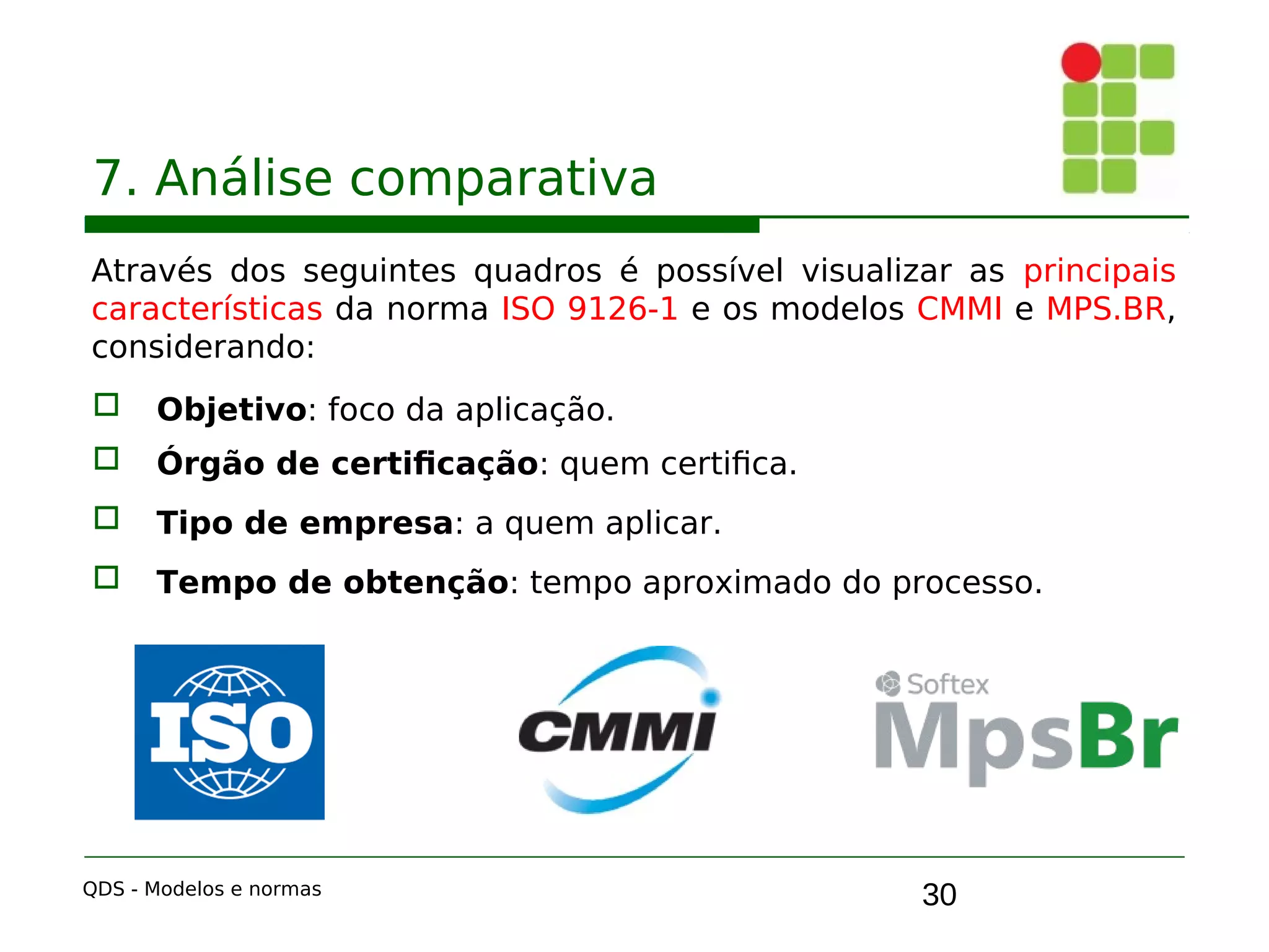 30
7. Análise comparativa
Através dos seguintes quadros é possível visualizar as principais
características da norma ISO 9126-1 e os modelos CMMI e MPS.BR,
considerando:
 Objetivo: foco da aplicação.
 Órgão de certificação: quem certifica.
 Tipo de empresa: a quem aplicar.
 Tempo de obtenção: tempo aproximado do processo.
QDS - Modelos e normas
 
