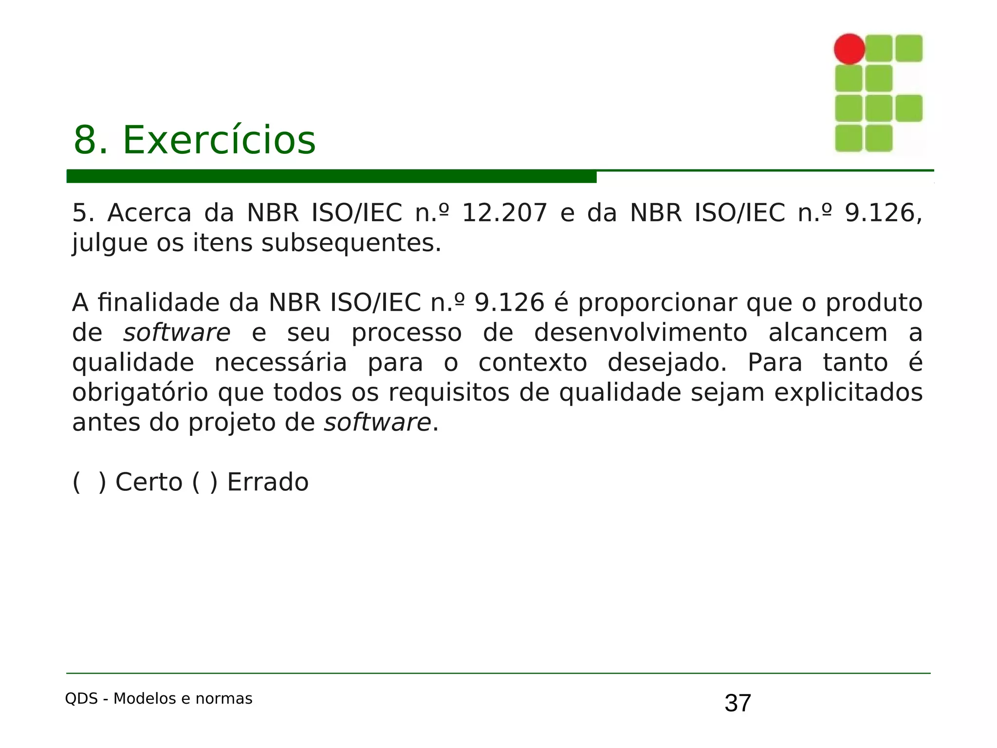 37
8. Exercícios
5. Acerca da NBR ISO/IEC n.º 12.207 e da NBR ISO/IEC n.º 9.126,
julgue os itens subsequentes.
A finalidade da NBR ISO/IEC n.º 9.126 é proporcionar que o produto
de software e seu processo de desenvolvimento alcancem a
qualidade necessária para o contexto desejado. Para tanto é
obrigatório que todos os requisitos de qualidade sejam explicitados
antes do projeto de software.
( ) Certo ( ) Errado
QDS - Modelos e normas
 