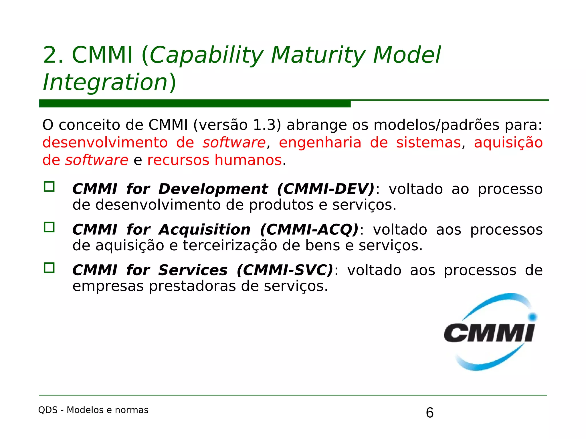 6
2. CMMI (Capability Maturity Model
Integration)
O conceito de CMMI (versão 1.3) abrange os modelos/padrões para:
desenvolvimento de software, engenharia de sistemas, aquisição
de software e recursos humanos.
 CMMI for Development (CMMI-DEV): voltado ao processo
de desenvolvimento de produtos e serviços.
 CMMI for Acquisition (CMMI-ACQ): voltado aos processos
de aquisição e terceirização de bens e serviços.
 CMMI for Services (CMMI-SVC): voltado aos processos de
empresas prestadoras de serviços.
QDS - Modelos e normas
 