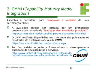 11
2. CMMI (Capability Maturity Model
Integration)
Aspectos a considerar para comprovar a validade de uma
certificação CMMI:
 A avaliação precisa ser liderada por um profissional
credenciado chamado de “lead appraiser (avaliador principal)”.
http://partners.clearmodel.com/find-partner-sponsored-individual
;
 O CMMI Institute disponibiliza um site onde são publicados os
resultados de avaliações oficiais de CMMI.
https://sas.cmmiinstitute.com/pars/pars.aspx
 Por fim, validar o junto a fornecedores o desempenho e
qualidade de seus produtos e serviços.
http://www.isdbrasil.com.br/procura-e-selecao-de-fornecedores/
consultoria-procura-e-selecao-de-fornecedores.php
QDS - Modelos e normas
 