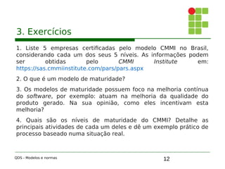 12
3. Exercícios
1. Liste 5 empresas certificadas pelo modelo CMMI no Brasil,
considerando cada um dos seus 5 níveis. As informações podem
ser obtidas pelo CMMI Institute em:
https://sas.cmmiinstitute.com/pars/pars.aspx
2. O que é um modelo de maturidade?
3. Os modelos de maturidade possuem foco na melhoria contínua
do software, por exemplo: atuam na melhoria da qualidade do
produto gerado. Na sua opinião, como eles incentivam esta
melhoria?
4. Quais são os níveis de maturidade do CMMI? Detalhe as
principais atividades de cada um deles e dê um exemplo prático de
processo baseado numa situação real.
QDS - Modelos e normas
 