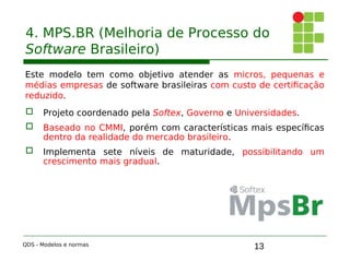 13
4. MPS.BR (Melhoria de Processo do
Software Brasileiro)
Este modelo tem como objetivo atender as micros, pequenas e
médias empresas de software brasileiras com custo de certificação
reduzido.
 Projeto coordenado pela Softex, Governo e Universidades.
 Baseado no CMMI, porém com características mais específicas
dentro da realidade do mercado brasileiro.
 Implementa sete níveis de maturidade, possibilitando um
crescimento mais gradual.
QDS - Modelos e normas
 
