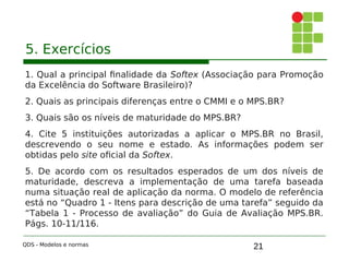 21
5. Exercícios
1. Qual a principal finalidade da Softex (Associação para Promoção
da Excelência do Software Brasileiro)?
2. Quais as principais diferenças entre o CMMI e o MPS.BR?
3. Quais são os níveis de maturidade do MPS.BR?
4. Cite 5 instituições autorizadas a aplicar o MPS.BR no Brasil,
descrevendo o seu nome e estado. As informações podem ser
obtidas pelo site oficial da Softex.
5. De acordo com os resultados esperados de um dos níveis de
maturidade, descreva a implementação de uma tarefa baseada
numa situação real de aplicação da norma. O modelo de referência
está no “Quadro 1 - Itens para descrição de uma tarefa” seguido da
“Tabela 1 - Processo de avaliação” do Guia de Avaliação MPS.BR.
Págs. 10-11/116.
QDS - Modelos e normas
 