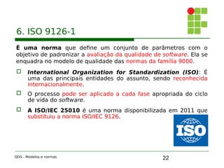 22
6. ISO 9126-1
É uma norma que define um conjunto de parâmetros com o
objetivo de padronizar a avaliação da qualidade de software. Ela se
enquadra no modelo de qualidade das normas da família 9000.
 International Organization for Standardization (ISO): É
uma das principais entidades do assunto, sendo reconhecida
internacionalmente.
 O processo pode ser aplicado a cada fase apropriada do ciclo
de vida do software.
 A ISO/IEC 25010 é uma norma disponibilizada em 2011 que
substituiu a norma ISO/IEC 9126.
QDS - Modelos e normas
 