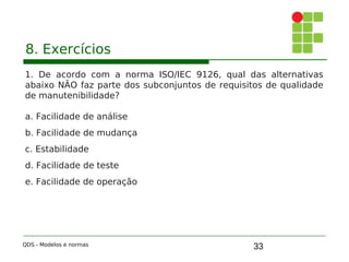 33
8. Exercícios
1. De acordo com a norma ISO/IEC 9126, qual das alternativas
abaixo NÃO faz parte dos subconjuntos de requisitos de qualidade
de manutenibilidade?
a. Facilidade de análise
b. Facilidade de mudança
c. Estabilidade
d. Facilidade de teste
e. Facilidade de operação
QDS - Modelos e normas
 