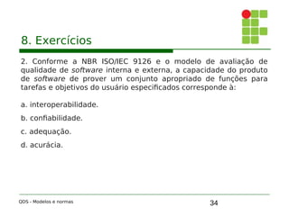 34
8. Exercícios
2. Conforme a NBR ISO/IEC 9126 e o modelo de avaliação de
qualidade de software interna e externa, a capacidade do produto
de software de prover um conjunto apropriado de funções para
tarefas e objetivos do usuário especificados corresponde à:
a. interoperabilidade.
b. confiabilidade.
c. adequação.
d. acurácia.
QDS - Modelos e normas
 
