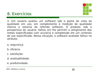 35
8. Exercícios
3. Um usuário avaliou um software sob o ponto de vista da
qualidade em uso, em complemento à medição de qualidade
interna e externa do referido software. O produto, sob a
perspectiva do usuário, falhou em lhe permitir o atingimento das
metas especificadas com acurácia e completude em um contexto
de uso especificado. Nessa situação, o software avaliado falhou no
atributo:
a. segurança.
b. eficácia.
c. satisfação.
d. analisabilidade.
e. produtividade.
QDS - Modelos e normas
 