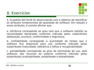 36
8. Exercícios
4. O padrão ISO 9126 foi desenvolvido com o objetivo de identificar
os atributos fundamentais de qualidade de software. Em relação a
esses atributos, é correto afirmar que:
a. eficiência corresponde ao grau com que o software satisfaz as
necessidades declaradas conforme indicado pelos subatributos
adequação, acurácia, conformidade e segurança.
b. confiabilidade corresponde à quantidade de tempo que o
software fica disponível para uso conforme indicado pelos
subatributos maturidade, tolerância a falhas e recuperabilidade.
c. portabilidade corresponde ao grau de otimização do uso, pelo
software, dos recursos do sistema conforme indicado pelos
subatributos analisabilidade, estabilidade e testabilidade.
QDS - Modelos e normas
 