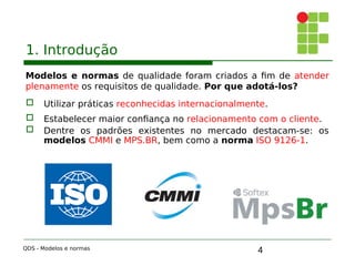 4
1. Introdução
Modelos e normas de qualidade foram criados a fim de atender
plenamente os requisitos de qualidade. Por que adotá-los?
 Utilizar práticas reconhecidas internacionalmente.
 Estabelecer maior confiança no relacionamento com o cliente.
 Dentre os padrões existentes no mercado destacam-se: os
modelos CMMI e MPS.BR, bem como a norma ISO 9126-1.
QDS - Modelos e normas
 