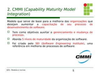 5
2. CMMI (Capability Maturity Model
Integration)
Modelo que serve de base para a melhoria das organizações que
desejam aumentar a capacitação de seu processo de
desenvolvimento de software.
 Tem como objetivos auxiliar o gerenciamento e mudança de
processo.
 Aborda 5 níveis de maturidade da organização de software.
 Foi criado pelo SEI (Software Engineering Institute), uma
referência em melhoria de processos de software.
QDS - Modelos e normas
 