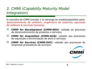 6
2. CMMI (Capability Maturity Model
Integration)
O conceito de CMMI (versão 1.3) abrange os modelos/padrões para:
desenvolvimento de software, engenharia de sistemas, aquisição
de software e recursos humanos.
 CMMI for Development (CMMI-DEV): voltado ao processo
de desenvolvimento de produtos e serviços.
 CMMI for Acquisition (CMMI-ACQ): voltado aos processos
de aquisição e terceirização de bens e serviços.
 CMMI for Services (CMMI-SVC): voltado aos processos de
empresas prestadoras de serviços.
QDS - Modelos e normas
 